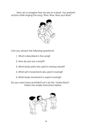 36 
 
Now, let us imagine that we are on a boat. You perform
actions while singing the song “Row, Row, Row your Boat”.
Can you answer the following questions?
1. What is described in the song?
2. How do you row a boat?
3. What body parts are used in rowing a boat?
4. What arm movements are used in rowing?
5. What body movement is used in rowing?
Do you want more activities? Let’s do the “Limbo Rock”.
Follow the simple instructions below
 
 