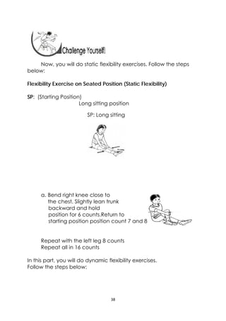 38 
 
Now, you will do static flexibility exercises. Follow the steps
below:
Flexibility Exercise on Seated Position (Static Flexibility)
SP: (Starting Position)
Long sitting position
a. Bend right knee close to
the chest. Slightly lean trunk
backward and hold
position for 6 counts.Return to
starting position position count 7 and 8
Repeat with the left leg 8 counts
Repeat all in 16 counts
In this part, you will do dynamic flexibility exercises.
Follow the steps below:
SP: Long sitting
 