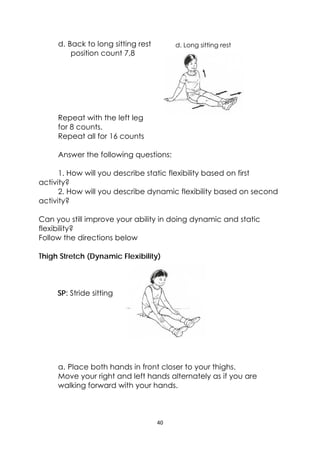 40 
 
d. Long sitting restd. Back to long sitting rest
position count 7,8
Repeat with the left leg
for 8 counts.
Repeat all for 16 counts
Answer the following questions:
1. How will you describe static flexibility based on first
activity?
2. How will you describe dynamic flexibility based on second
activity?
Can you still improve your ability in doing dynamic and static
flexibility?
Follow the directions below
Thigh Stretch (Dynamic Flexibility)
SP: Stride sitting
a. Place both hands in front closer to your thighs.
Move your right and left hands alternately as if you are
walking forward with your hands.
 