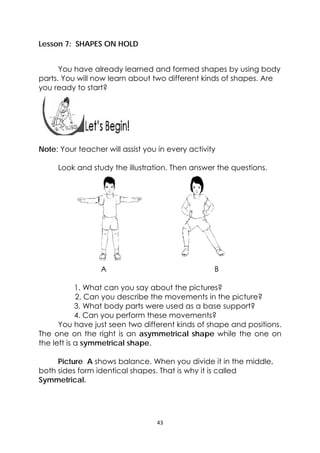43 
 
 
Lesson 7: SHAPES ON HOLD
You have already learned and formed shapes by using body
parts. You will now learn about two different kinds of shapes. Are
you ready to start?
 
 
 
 
Note: Your teacher will assist you in every activity
Look and study the illustration. Then answer the questions.
A B
1. What can you say about the pictures?
2. Can you describe the movements in the picture?
3. What body parts were used as a base support?
4. Can you perform these movements?
You have just seen two different kinds of shape and positions.
The one on the right is an asymmetrical shape while the one on
the left is a symmetrical shape.
Picture A shows balance. When you divide it in the middle,
both sides form identical shapes. That is why it is called
Symmetrical.
 
 