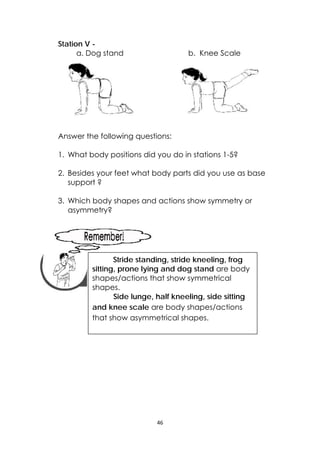 46 
 
Station V -
a. Dog stand b. Knee Scale
Answer the following questions:
1. What body positions did you do in stations 1-5?
2. Besides your feet what body parts did you use as base
support ?
3. Which body shapes and actions show symmetry or
asymmetry?
 
 
 
 
 
 
 
 
 
 
 
   
 
Stride standing, stride kneeling, frog
sitting, prone lying and dog stand are body
shapes/actions that show symmetrical
shapes.
Side lunge, half kneeling, side sitting
and knee scale are body shapes/actions
that show asymmetrical shapes. 
 