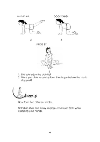 48 
 
FROG SIT
 
KNEE -SCALE 
 
3 4
5
1. Did you enjoy the activity?
2. Were you able to quickly form the shape before the music
stopped?
 
 
 
Now form two different circles.
Sit Indian style and enjoy singing Leron’leron Sinta while
clapping your hands.
DOG STAND
 
 