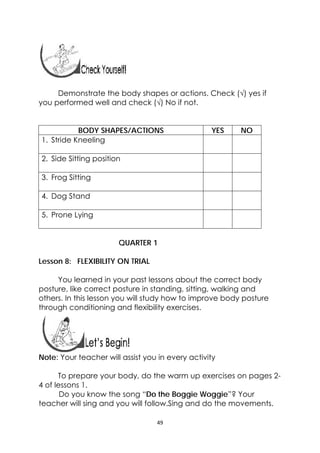 49 
 
Demonstrate the body shapes or actions. Check (√) yes if
you performed well and check (√) No if not.
BODY SHAPES/ACTIONS YES NO
1. Stride Kneeling
2. Side Sitting position
3. Frog Sitting
4. Dog Stand
5. Prone Lying
QUARTER 1
Lesson 8: FLEXIBILITY ON TRIAL
You learned in your past lessons about the correct body
posture, like correct posture in standing, sitting, walking and
others. In this lesson you will study how to improve body posture
through conditioning and flexibility exercises.
 
 
Note: Your teacher will assist you in every activity
To prepare your body, do the warm up exercises on pages 2-
4 of lessons 1.
               Do you know the song “Do the Boggie Woggie”? Your
teacher will sing and you will follow.Sing and do the movements.
 