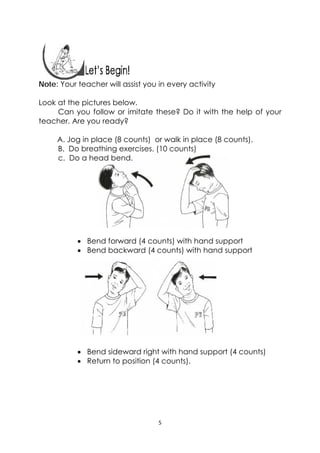 5 
 
 
Note: Your teacher will assist you in every activity
Look at the pictures below.
Can you follow or imitate these? Do it with the help of your
teacher. Are you ready?
A. Jog in place (8 counts) or walk in place (8 counts).
B. Do breathing exercises. (10 counts)
c. Do a head bend.
 Bend forward (4 counts) with hand support
 Bend backward (4 counts) with hand support
 Bend sideward right with hand support (4 counts)
 Return to position (4 counts).
 
