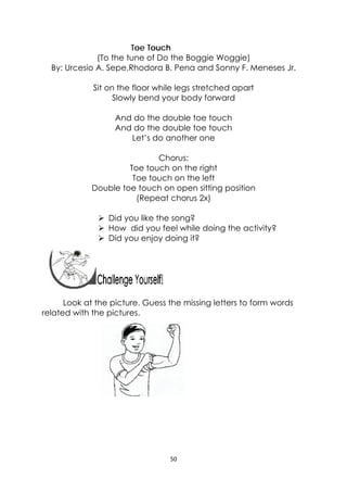 50 
 
Toe Touch
(To the tune of Do the Boggie Woggie)
By: Urcesio A. Sepe,Rhodora B. Pena and Sonny F. Meneses Jr.
Sit on the floor while legs stretched apart
Slowly bend your body forward
And do the double toe touch
And do the double toe touch
Let’s do another one
Chorus:
Toe touch on the right
Toe touch on the left
Double toe touch on open sitting position
(Repeat chorus 2x)
 Did you like the song?
 How did you feel while doing the activity?
 Did you enjoy doing it?
 
 
 
Look at the picture. Guess the missing letters to form words
related with the pictures.
 
 