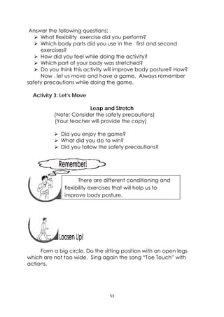 53 
 
Answer the following questions:
 What flexibility exercise did you perform?
 Which body parts did you use in the first and second
exercises?
 How did you feel while doing the activity?
 Which part of your body was stretched?
 Do you think this activity will improve body posture? How?
Now , let us move and have a game. Always remember
safety precautions while doing the game.
Activity 3: Let’s Move
Leap and Stretch
(Note: Consider the safety precautions)
(Your teacher will provide the copy)
 Did you enjoy the game?
 What did you do to win?
 Did you follow the safety precautions?
 
 
 
 
 
 
Form a big circle. Do the sitting position with an open legs
which are not too wide. Sing again the song “Toe Touch” with
actions.
 
There are different conditioning and
flexibility exercises that will help us to
improve body posture.
 
 