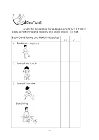 54 
 
Study the illustrations. Put a double check (√√) if it shows
body conditioning and flexibility and single check (√) if not.
Body Conditioning and Flexibility Exercises
√ √ √
1. Run/March in place
2. Seated toe touch
3. Seated Straddle
Side Sitting
 
 
 
 
 