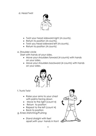 6 
 
 
 
d. Head Twist
 Twist your head sideward right (4 counts).
 Return to position (4 counts).
 Twist you head sideward left (4 counts).
 Return to position (4 counts)
e. Shoulder circle
Start with hands at your sides.
 Move your shoulders forward (4 counts) with hands
on your sides.
 Move your shoulders backward (4 counts) with hands
on your sides.
f. Trunk Twist
 Raise your arms to your chest
with palms facing down
 Move to the right (count 4)
 Return to position
 Repeat to the left (count 4)
 Back to position
g. Knee stretching/Pushing
 Stand straight with feet
apart,with your hands in front
 
 
 