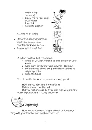7 
 
 
on your lap
(count 4)
 Slowly move your body
Downward.
(count 4)
 Return to position
h. Ankle (foot) Circle
 Lift right your foot and rotate
clockwise 4 counts and
counter-clockwise 4 counts.
 Repeat with the left foot
i. Starting position: half knee bend.
 Inhale as you slowly stand up and straighten your
knees.
 Raise arms slowly sideward, upward. (8 counts.)
 Exhale as you slowly bring arms downward to its
original position.
 Repeat 3 times
You did well in the warm-up exercises. Very good!
How did you feel after the exercise?
Did your heart beat faster?
Did you feel energized? If you did, then you are now
ready to participate in today’s activities.
 
How would you like to sing a familiar action song?
Sing with your teacher and do the actions too.
 