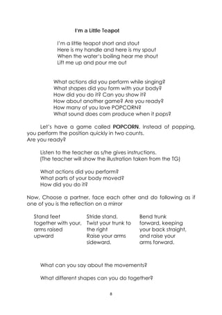 8 
 
I’m a Little Teapot
I’m a little teapot short and stout
Here is my handle and here is my spout
When the water‘s boiling hear me shout
Lift me up and pour me out
What actions did you perform while singing?
What shapes did you form with your body?
How did you do it? Can you show it?
How about another game? Are you ready?
How many of you love POPCORN?
What sound does corn produce when it pops?
Let’s have a game called POPCORN. Instead of popping,
you perform the position quickly in two counts.
Are you ready?
Listen to the teacher as s/he gives instructions.
(The teacher will show the illustration taken from the TG)
What actions did you perform?
What parts of your body moved?
How did you do it?
Now, Choose a partner, face each other and do following as if
one of you is the reflection on a mirror
Stand feet
together with your,
arms raised
upward
Stride stand.
Twist your trunk to
the right
Raise your arms
sideward.
Bend trunk
forward, keeping
your back straight,
and raise your
arms forward.
What can you say about the movements?
What different shapes can you do together?
 