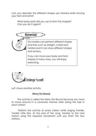 9 
 
Can you describe the different shapes you formed while moving
your feet and arms?
What body parts did you use to form the shapes?
Can you do it again?
 
 
 
 
 
 
 
 
Let’s have another activity.
Merry Go Round
The activity is called the Merry Go Round because you have
to move around in a clockwise manner after doing the task in
each station.
Perform the activity at every station while singing Twinkle,
Twinkle Little Star. At the end of the song, transfer to the next
station using the required movement until you finish the four
stations.
 
Our bodies can perform different shapes
and lines such as straight, curled and
twisted and It can show different shapes
and actions.
If you can move your body and form
shapes in many ways, you will enjoy
exercising. 
 
 