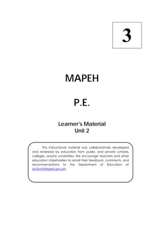  
MAPEH
P.E.
Learner’s Material
Unit 2
3
  This instructional material was collaboratively developed
and reviewed by educators from public and private schools,
colleges, and/or universities. We encourage teachers and other
education stakeholders to email their feedback, comments, and
recommendations to the Department of Education at
action@deped.gov.ph.
 