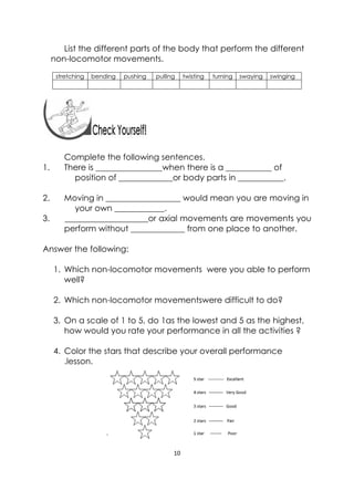 10 
 
List the different parts of the body that perform the different
non-locomotor movements.
stretching bending pushing pulling twisting turning swaying swinging
Complete the following sentences.
1. There is ________________when there is a ___________ of
position of _____________or body parts in ___________.
2. Moving in __________________ would mean you are moving in
your own ____________.
3. ____________________or axial movements are movements you
perform without _____________ from one place to another.
Answer the following:
1. Which non-locomotor movements were you able to perform
well?
2. Which non-locomotor movementswere difficult to do?
3. On a scale of 1 to 5, do 1as the lowest and 5 as the highest,
how would you rate your performance in all the activities ?
4. Color the stars that describe your overall performance
.lesson.
 
 