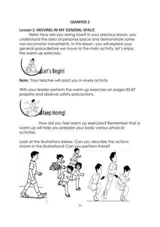 11 
 
QUARTER 2
Lesson 2: MOVING IN MY GENERAL SPACE
Hello! How are you doing now? In your previous lesson, you
understood the idea of personal space and demonstrate some
non-locomotor movements. In this lesson, you will explore your
general space.Before we move to the main activity, let’s enjoy
the warm-up exercises.
 
 
Note: Your teacher will assist you in every activity
With your leader perform the warm up exercises on pages 85-87
properly and observe safety precautions.
 
 
How did you feel warm up exercises? Remember that a
warm up will help you prepare your body various physical
activities.
Look at the illustrations below. Can you describe the actions
shown in the illustrations? Can you perform these?
 
 
 
