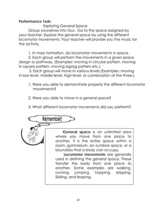 14 
 
Performance Task:
Exploring General Space
Group yourselves into four. Go to the space assigned by
your teacher. Explore the general space by using the different
locomotor movements. Your teacher will provide you the music for
the activity.
1. In mass formation, do locomotor movements in space.
2. Each group will perform the movements in a given space
design or pathway. (Examples: moving in circular pattern, moving
in square pattern, moving zigzag pattern etc.)
3. Each group will move in various levels.(Examples: moving
in low level, middle level, high level, or combination of the three.)
1. Were you able to demonstrate properly the different locomotor
movements?
2. Were you able to move in a general space?
3. What different locomotor movements did you perform?
 
 
 
 
 
General space is an unlimited area
where you move from one place to
another. It is the entire space within a
room, gymnasium, an outdoor space, or a
boundary that a body can occupy.
Locomotor movements are generally
used in defining the general space. These
transfer the body from one place to
another. Some examples are walking,
running, jumping, hopping, skipping,
Sliding, and leaping.
 