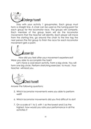 15 
 
 
Stay with your activity 1 groupmates. Each group must
form a straight line. A chair can be used as the turning point for
each group for the locomotor race. The groups will compete.
Each member of the group team will do the locomotor
movements that the teacher will identify. Each player will move
from the starting line, go around the chair to the line tag the
next person.The first group to finish the race for each locomotor
movement gets a point.
 
How did you feel after your movement experiences?
Were you able to accomplish the task?
Let’s have a cool down activity. Form a big circle. You will
form one big circle. Perform stretching exercises to music .Your
teacher will lead you.
 
Answer the following questions:
5. Which locomotor movements were you able to perform
well?
6. Which locomotor movements did you find difficult to do?
7. On a scale of 1 to 5, with 1 as the lowest and 5 as the
highest, how would you rate your performance in all the
activities ?
 
 