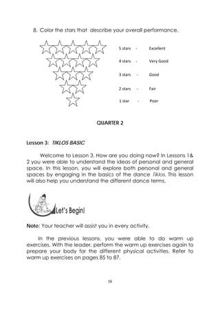 16 
 
8. Color the stars that describe your overall performance.
QUARTER 2
Lesson 3: TIKLOS BASIC
Welcome to Lesson 3. How are you doing now? In Lessons 1&
2 you were able to understand the ideas of personal and general
space. In this lesson, you will explore both personal and general
spaces by engaging in the basics of the dance Tiklos. This lesson
will also help you understand the different dance terms.
 
 
Note: Your teacher will assist you in every activity.
In the previous lessons, you were able to do warm up
exercises. With the leader, perform the warm up exercises again to
prepare your body for the different physical activities. Refer to
warm up exercises on pages 85 to 87.
5 stars     ‐            Excellent 
4 stars     ‐            Very Good 
3 stars      ‐           Good 
2 stars      ‐           Fair 
1 star        ‐           Poor 
 
 