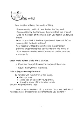 17 
 
Your teacher will play the music of Tiklos.  
Listen carefully and try to feel the beat of the music.
Can you identify the tempo of the music? Is it fast or slow?
Clap to the beat of the music. Can you feel its underlying
beat?
What do you think is the time signature of the music? Can
you count its rhythmic pattern?
Your teacher will lead you in showing movements in
personal or general space as you interpret the music of
Tiklos. You can use both non-locomotors and locomotors
movements.
Listen to the rhythm of the music of Tiklos.
 Clap your hands following the rhythm of the music.
 Count the rhythm of the music.
Let’s enjoy performing the steps!
Be familiar with the rhythm of the music.
 Get a partner.
 Stand side by side with your partner.
 Upon the signal of the teacher, each
column will perform the steps.
How many movements did you show your teacher? What
non-locomotor or locomotor movements did you perform?
 