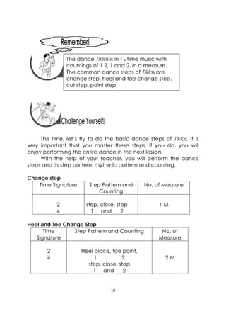 18 
 
 
 
 
 
 
This time, let’s try to do the basic dance steps of Tiklos. It is
very important that you master these steps, if you do, you will
enjoy performing the entire dance in the next lesson.
With the help of your teacher, you will perform the dance
steps and its step pattern, rhythmic pattern and counting.
Change step
Time Signature Step Pattern and
Counting
No. of Measure
2
4
step, close, step
1 and 2
1 M
Heel and Toe Change Step
Time
Signature
Step Pattern and Counting No. of
Measure
2
4
Heel place, toe point,
1 2
step, close, step
1 and 2
2 M
 
The dance Tiklos is in 2
4 time music with
countings of 1 2, 1 and 2, in a measure.
The common dance steps of Tiklos are
change step, heel and toe change step,
cut step, point step.
 