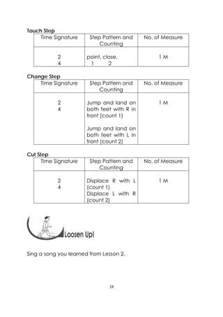 19 
 
Touch Step
Time Signature Step Pattern and
Counting
No. of Measure
2
4
point, close,
1 2
1 M
Change Step
Time Signature Step Pattern and
Counting
No. of Measure
2
4
Jump and land on
both feet with R in
front (count 1)
Jump and land on
both feet with L in
front (count 2)
1 M
Cut Step
Time Signature Step Pattern and
Counting
No. of Measure
2
4
Displace R with L
(count 1)
Displace L with R
(count 2)
1 M
 
Sing a song you learned from Lesson 2.
 
 