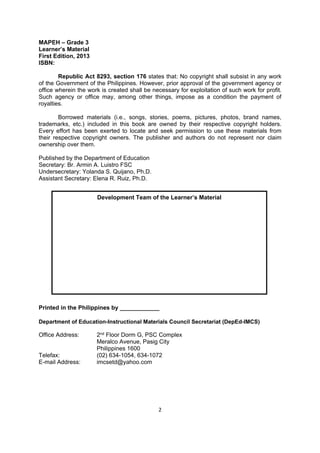2 
 
MAPEH – Grade 3
Learner’s Material
First Edition, 2013
ISBN:
Republic Act 8293, section 176 states that: No copyright shall subsist in any work
of the Government of the Philippines. However, prior approval of the government agency or
office wherein the work is created shall be necessary for exploitation of such work for profit.
Such agency or office may, among other things, impose as a condition the payment of
royalties.
Borrowed materials (i.e., songs, stories, poems, pictures, photos, brand names,
trademarks, etc.) included in this book are owned by their respective copyright holders.
Every effort has been exerted to locate and seek permission to use these materials from
their respective copyright owners. The publisher and authors do not represent nor claim
ownership over them.
Published by the Department of Education
Secretary: Br. Armin A. Luistro FSC
Undersecretary: Yolanda S. Quijano, Ph.D.
Assistant Secretary: Elena R. Ruiz, Ph.D.
Printed in the Philippines by ____________
Department of Education-Instructional Materials Council Secretariat (DepEd-IMCS)
Office Address: 2nd Floor Dorm G, PSC Complex
Meralco Avenue, Pasig City
Philippines 1600
Telefax: (02) 634-1054, 634-1072
E-mail Address: imcsetd@yahoo.com
Development Team of the Learner’s Material
 