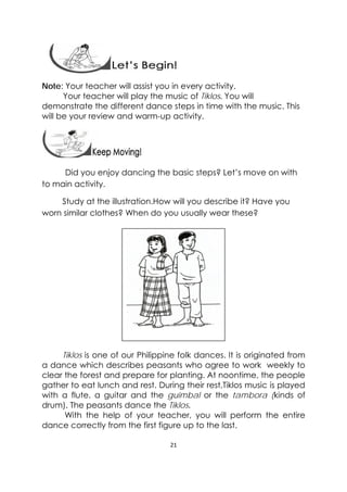 21 
 
Note: Your teacher will assist you in every activity.
Your teacher will play the music of Tiklos. You will
demonstrate the different dance steps in time with the music. This
will be your review and warm-up activity.
 
                Did you enjoy dancing the basic steps? Let’s move on with
to main activity.  
Study at the illustration.How will you describe it? Have you
worn similar clothes? When do you usually wear these? 
Tiklos is one of our Philippine folk dances. It is originated from
a dance which describes peasants who agree to work weekly to
clear the forest and prepare for planting. At noontime, the people
gather to eat lunch and rest. During their rest,Tiklos music is played
with a flute, a guitar and the guimbal or the tambora (kinds of
drum). The peasants dance the Tiklos.
With the help of your teacher, you will perform the entire
dance correctly from the first figure up to the last.
 
 