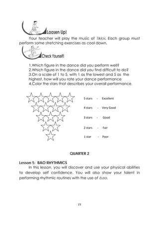 23 
 
 
Your teacher will play the music of Tiklos. Each group must
perform some stretching exercises as cool down.
 
1.Which figure in the dance did you perform well?
2.Which figure in the dance did you find difficult to do?
3.On a scale of 1 to 5, with 1 as the lowest and 5 as the
highest, how will you rate your dance performance
4.Color the stars that describes your overall performance.
QUARTER 2
Lesson 5: BAO RHYTHMICS
In this lesson, you will discover and use your physical abilities
to develop self confidence. You will also show your talent in
performing rhythmic routines with the use of bao.
5 stars      ‐      Excellent 
4 stars       ‐     Very Good 
3 stars      ‐       Good
2 stars       ‐      Fair
1 star         ‐     Poor
 
 