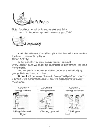 24 
 
Note: Your teacher will assist you in every activity
Let’s do the warm up exercises on pages 85-87.
 
 
After the warm-up activities, your teacher will demonstrate
the bao movements by figure.
Group Activity:
In this activity, you must group yourselves into 3.
Every leader must will lead the members in performing the bao
movements.
You will perform movements with coconut shells (bao) by
groups first and then as a class.
Group 1 will perform column A, Group 2 will perform column
B Group 3 will perform column C. You will do 8 counts for every
movement.
Column A Column B Column C
Clicking forward Clicking behind Clicking obliquely
licking sideward
Right
Clicking upward Clicking on
chest
 
 