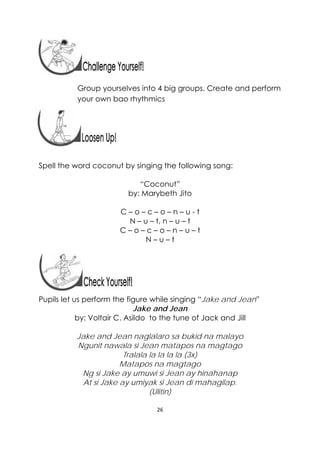26 
 
Group yourselves into 4 big groups. Create and perform
your own bao rhythmics
Spell the word coconut by singing the following song:
“Coconut”
by: Marybeth Jito
C – o – c – o – n – u - t
N – u – t, n – u – t
C – o – c – o – n – u – t
N – u – t
Pupils let us perform the figure while singing “Jake and Jean”
Jake and Jean
by: Voltair C. Asildo to the tune of Jack and Jill
Jake and Jean naglalaro sa bukid na malayo
Ngunit nawala si Jean matapos na magtago
Tralala la la la la (3x)
Matapos na magtago
Ng si Jake ay umuwi si Jean ay hinahanap
At si Jake ay umiyak si Jean di mahagilap.
(Ulitin)
 
 