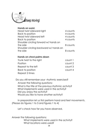 28 
 
Hands on waist,
Head twist sideward right 4 counts
Back to position 4 counts
Head twist sideward left 4 counts
Back to position 4 counts
Shoulder circling forward w/ hands on
the side 8 counts
Shoulder circling backward w/ hands on
the side 8 counts
Hands on chest palms down
Trunk twist to the right count 1
Position count 2
Repeat to the left count 3
Back to position count 4
Repeat 3 times
Do you still remember your rhythmic exercises?
Answer the following questions:
What is the title of the previous rhythmic activity?
What implements were used in the activity?
Did you enjoy the activity?
Would you like to have another activity?
In preparation let us first perform hand and feet movements.
(Please do figures 1 to 3 and figures 1 to 4)
Let’s check how far you have observed.
Answer the following questions:
What implements were used in the activity?
What locations were used?
 