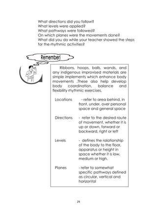 29 
 
What directions did you follow?
What levels were applied?
What pathways were followed?
On which planes were the movements done?
What did you do while your teacher showed the steps
for the rhythmic activities?
 
 
 
 
 
 
 
 
Ribbons, hoops, balls, wands, and
any indigenous improvised materials are
simple implements which enhance body
movements .These also help develop
body coordination, balance and
flexibility rhythmic exercises.
Locations - refer to area behind, in
front, under, over personal
space and general space
Directions - refer to the desired route
of movement, whether it is
up or down, forward or
backward, right or left
Levels - defines the ralationship
of the body to the floor,
apparatus or height in
space whether it is low,
medium or high.
Planes - refer to somewhat
specific pathways defined
as circular, vertical and
horizontal
 