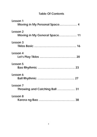 3 
 
Table Of Contents
Lesson 1
Moving in My Personal Space……………… 4
Lesson 2
Moving in My General Space……………… 11
Lesson 3
Tiklos Basic ……………………………………. 16
Lesson 4
Let’s Play Tiklos ………………………………. 20
Lesson 5
Bao Rhythmic ……………………………….. 23
Lesson 6
Ball Rhythmic ……………………………….. 27
Lesson 7
Throwing and Catching Ball ……………… 31
Lesson 8
Karera ng Bao ………………………………. 38
 
