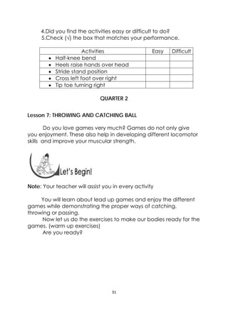 31 
 
4.Did you find the activities easy or difficult to do?
5.Check (√) the box that matches your performance.
Activities Easy Difficult
 Half-knee bend
 Heels raise hands over head
 Stride stand position
 Cross left foot over right
 Tip toe turning right
QUARTER 2
Lesson 7: THROWING AND CATCHING BALL
  
                Do you love games very much? Games do not only give
you enjoyment. These also help in developing different locomotor
skills and improve your muscular strength.
 
 
 
Note: Your teacher will assist you in every activity
You will learn about lead up games and enjoy the different
games while demonstrating the proper ways of catching,
throwing or passing.
Now let us do the exercises to make our bodies ready for the
games. (warm up exercises)
Are you ready?
 