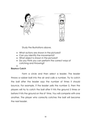 32 
 
Study the illustrations above.
 What actions are shown in the pictures?
 Can you identify the movements?
 What object is shown in the pictures?
 Do you think you can perform the correct ways of
catching and throwing?

Bounce Catch
Form a circle and then select a leader. The leader
throws a rubber ball into the air and calls a number. Try to catch
the ball after the leader says the number of times it should
bounce. For example, if the leader yells the number 5, then the
players will try to catch the ball after it hits the ground 5 times or
before it hits the ground on the 6th time. You will compete with one
another. The player who correctly catches the ball will become
the next leader.
 