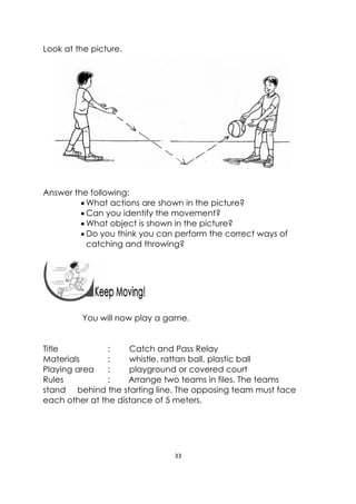 33 
 
 
Look at the picture.
Answer the following:
 What actions are shown in the picture?
 Can you identify the movement?
 What object is shown in the picture?
 Do you think you can perform the correct ways of
catching and throwing?
 
You will now play a game.
Title : Catch and Pass Relay
Materials : whistle, rattan ball, plastic ball
Playing area : playground or covered court
Rules : Arrange two teams in files. The teams
stand behind the starting line. The opposing team must face
each other at the distance of 5 meters.
 