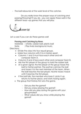36 
 
‐ The ball rebounds at the waist level of the catcher.
Do you really know the proper ways of catching and
passing/throwing? If you do , you can apply these well in the
different lead –up games that you will play.
 
Let us see if you can do these games well
Passing and Catching by Rows
Materials : whistle, rubber ball, plastic ball
Note : Play lively background music.
Directions:
 Divide the class into four equal groups.
 Make four columns with 3 to 4 meters apart.
 Columns 1 and 2 must face each other and will
compose Team A.
 Columns 3 and 4 face each other and compose Team B.
 Ask the first player of the group to hold the rubber ball.
 At a given signal, the first player of the group tosses the
ball to his/her partner. The partner catches the ball
and tosses it to the next member of the team. When
the ball reaches the last player, he/she tosses it back
until it reaches the first player.
 If the ball falls, the member who loses it, picks it up,
returns to his/her place, and starts tossing again.
 The group that finishes first wins the game.
- Did you like the game?
- Did you enjoy playing the game?
- How did you play during the game with your
groupmates?
- What values did you show while playing the
game?
 