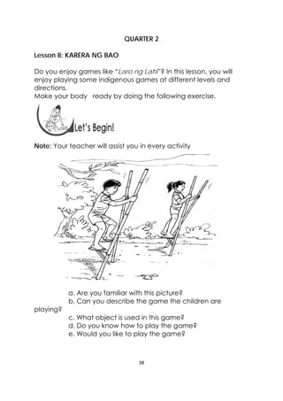 38 
 
 
QUARTER 2
Lesson 8: KARERA NG BAO
Do you enjoy games like “Laro ng Lahi”? In this lesson, you will
enjoy playing some indigenous games at different levels and
directions.
Make your body ready by doing the following exercise.
 
 
Note: Your teacher will assist you in every activity
a. Are you familiar with this picture?
b. Can you describe the game the children are
playing?
c. What object is used in this game?
d. Do you know how to play the game?
e. Would you like to play the game?
 