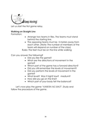 39 
 
 
 
Let us start the first game relay.
Walking on Straight Line
Formation:
 Arrange two teams in files. The teams must stand
behind the starting line.
 The opposing teams must be 5 meters away from
each other. (Note: The number of members of the
team will depend on number of the class)
Rules: The feet must be on the line while walking
Can you answer the following?
 Did you like the game?
 What are the directions of movement in the
game?
 Which part of the game has a forward direction?
 Did you still remember the levels of movement?
 Did you perform the levels of movement in the
game?
 What level? Was it high? low? medium?
 How did you go on the line?
 Which part of your body felt the balance?
Let’s now play the game “KARERA NG BAO”. Study and
follow the procedure of the game.
 