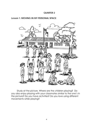4 
 
QUARTER 2
Lesson 1: MOVING IN MY PERSONAL SPACE
Study at the picture. Where are the children playing? Do
you also enjoy playing with your classmates similar to the one’s in
the picture? Do you have activities? Do you love using different
movements while playing?
 