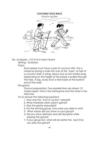 40 
 
 
COCONUT STILTS RACE
Karera ng Bao
No. of players: (10 to15 in each team)
Setting: Outdoors
Props:
Each player must have a pair of coconut stilts. This is
made by boring a hole into one of the “eyes” of half of
a coconut shell. A string, about one or two meters long,
depending on the height of the player is pulled through
the hole. A big, sturdy knot is tied inside at the bottom
end of the shell.
Pre-game:
Ground preparation: Two parallel lines are drawn 10
meters apart. One is the starting line and the other is the
finish line.
Try to answer the following questions:
1. How was the “Karera ng Bao” played?
2. What materials were used in game?
3. Was the game enjoyable?
4. For the winning group, how were you able to win?
5. What values did you show to your group?
6. Did you show alertness and self-discipline while
playing the game?
7. If your group lost, what will do better the next time
you play the game?
 