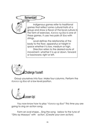 41 
 
 
 
 
 
 
 
 
 
Group yourselves into four. Make four columns. Perform the
Karera ng Bao at a low level position.
You now know how to play “Karera ng Bao” This time you are
going to sing an action song.
Form an oval shape... Sing the song below to the tune of
“Dito ay Masaya” with action. (Create your own action)
 
Indigenous games refer to traditional
games that reflect some cultural traits of a
group and show a flavor of the local culture in
the form of exercises. Karera ng Bao is one of
these games. It uses two pairs of Bao with
strings.
Level defines the relationship of the
body to the floor, apparatus or height in
space whether it is low, medium or high.
Direction refers to the desired route of
movement, whether it is up or down, forward
or backward, right or left.
 
 
 
