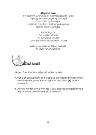 42 
 
Maglaro Tayo
by: Sonny F. Meneses Jr./and Rhodora B. Pena
Tayo ay Masaya ,tayo ay masaya
Lahat dito ay Masaya.
Halinang maglaro , halinang maglaro
Upang tayo’y sumigla.
Lahat tayo’y
Tumatalon –talon
At lumakad- lakad
Tumalon -talon at lumakad -lakad
Lakad paharap at lakad pabalik
At tayo’y pumalakpak.
Note: Your teacher will provide the activity.
A. Put a check (√) mark on the space provided if the statement
describes the game Karera ng Bao, and cross (X) mark if
does not.
B. Answer the following with YES if you enjoyed and performed
the activity correctly and NO if does not.
 
 