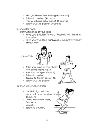 6 
 
 
 
 Twist your head sideward right (4 counts)
 Return to position (4 counts)
 Twist your head sideward left (4 counts)
 Return back to position (4 counts)
e. Shoulder circle
Start with hands at your sides.
 Have your shoulder forward (4 counts) with hands at
your sides.
 Have your shoulders backward (4 counts) with hands
at your sides.
f. Trunk Twist
 Raise your arms to your chest
with palms facing down
 Move to the right (count 4)
 Return to position
 Repeat to the left (count 4).
 Return back to position.
g. Knee stretching/Pushing
 Stand straight with feet
apart, with your hands on your lap
(count 4)
 Slowly move your body
Downward.
(count 4)
 Return to position.
 