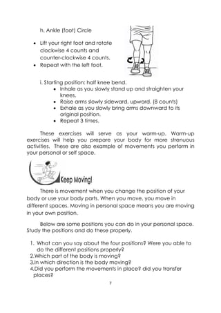 7 
 
 
h. Ankle (foot) Circle
 Lift your right foot and rotate
clockwise 4 counts and
counter-clockwise 4 counts.
 Repeat with the left foot.
i. Starting position: half knee bend.
 Inhale as you slowly stand up and straighten your
knees.
 Raise arms slowly sideward, upward. (8 counts)
 Exhale as you slowly bring arms downward to its
original position.
 Repeat 3 times.
These exercises will serve as your warm-up. Warm-up
exercises will help you prepare your body for more strenuous
activities. These are also example of movements you perform in
your personal or self space.
 
There is movement when you change the position of your
body or use your body parts. When you move, you move in
different spaces. Moving in personal space means you are moving
in your own position.  
Below are some positions you can do in your personal space.
Study the positions and do these properly.
1. What can you say about the four positions? Were you able to
do the different positions properly?
2.Which part of the body is moving?
3.In which direction is the body moving?
4.Did you perform the movements in place? did you transfer
places?
 