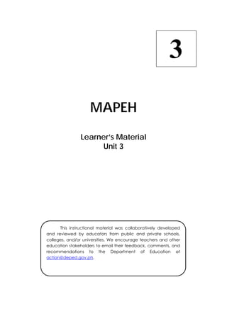  
MAPEH
Learner’s Material
Unit 3
3
  This instructional material was collaboratively developed
and reviewed by educators from public and private schools,
colleges, and/or universities. We encourage teachers and other
education stakeholders to email their feedback, comments, and
recommendations to the Department of Education at
action@deped.gov.ph.
 
