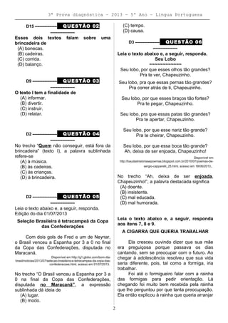 3ª Prova diagnóstica – 2013 – 5º Ano – Lingua Portuguesa
D15 ––––––––– QUESTÃO 02
––––––––––
Esses dois textos falam sobre uma
brincadeira de
(A) bonecas.
(B) cadeiras.
(C) corrida.
(D) balanço.
D9 –––––––––– QUESTÃO 03
––––––––––
O texto I tem a finalidade de
(A) informar.
(B) divertir.
(C) instruir.
(D) relatar.
D2 –––––––––– QUESTÃO 04
––––––––––
No trecho “Quem não conseguir, está fora da
brincadeira” (texto I), a palavra sublinhada
refere-se
(A) à música.
(B) às cadeiras.
(C) às crianças.
(D) à brincadeira.
D2 –––––––––– QUESTÃO 05
––––––––––
Leia o texto abaixo e, a seguir, responda.
Edição do dia 01/07/2013
Seleção Brasileira é tetracampeã da Copa
das Confederações
Com dois gols de Fred e um de Neynar,
o Brasil venceu a Espanha por 3 a 0 no final
da Copa das Confederações, disputada no
Maracaná.
Disponível em http://g1.globo.com/bom-dia-
brasil/noticias/2013/07/selecao-brasileira-e-tetracampea-da-copa-das-
confederacoes.html, acesso em 01/07/2013.
No trecho “O Brasil venceu a Espanha por 3 a
0 na final da Copa das Confederações,
disputada no Maracanã”, a expressão
sublinhada dá ideia de
(A) lugar.
(B) modo.
(C) tempo.
(D) causa.
D3 –––––––––– QUESTÃO 06
––––––––––
Leia o texto abaixo e, a seguir, responda.
Seu Lobo
~~~~~~~~~~~~
Seu lobo, por que esses olhos tão grandes?
Pra te ver, Chapeuzinho.
Seu lobo, pra que essas pernas tão grandes?
Pra correr atrás de ti, Chapeuzinho.
Seu lobo, por que esses braços tão fortes?
Pra te pegar, Chapeuzinho.
Seu lobo, pra que essas patas tão grandes?
Pra te apertar, Chapeuzinho.
Seu lobo, por que esse nariz tão grande?
Pra te cheirar, Chapeuzinho.
Seu lobo, por que essa boca tão grande?
Ah, deixa de ser enjoada, Chapeuzinho!
Disponível em
http://baudashistoriasepoemas.blogspot.com.br/2010/07/poemas-de-
sergio-capparelli_25.html, acesso em 18/06/2013.
No trecho “Ah, deixa de ser enjoada,
Chapeuzinho!”, a palavra destacada significa
(A) doente.
(B) insistente.
(C) mal educada.
(D) mal humorada.
Leia o texto abaixo e, a seguir, responda
aos itens 7, 8 e 9.
A CIGARRA QUE QUERIA TRABALHAR
Ela cresceu ouvindo dizer que sua mãe
era preguiçosa porque passava os dias
cantando, sem se preocupar com o futuro. Ao
chegar à adolescência resolveu que sua vida
seria diferente, pois, tal como a formiga, iria
trabalhar.
Foi até o formigueiro falar com a rainha
das formigas para pedir orientação. Lá
chegando foi muito bem recebida pela rainha
que lhe perguntou por que tanta preocupação.
Ela então explicou à rainha que queria arranjar
2
 