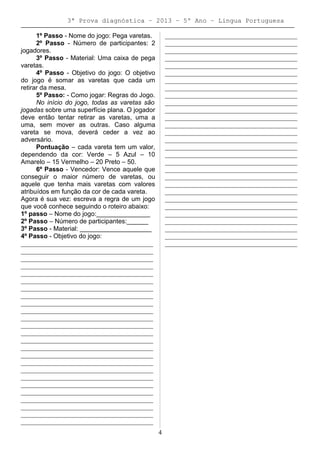 3ª Prova diagnóstica – 2013 – 5º Ano – Lingua Portuguesa
1º Passo - Nome do jogo: Pega varetas.
2º Passo - Número de participantes: 2
jogadores.
3º Passo - Material: Uma caixa de pega
varetas.
4º Passo - Objetivo do jogo: O objetivo
do jogo é somar as varetas que cada um
retirar da mesa.
5º Passo: - Como jogar: Regras do Jogo.
No início do jogo, todas as varetas são
jogadas sobre uma superfície plana. O jogador
deve então tentar retirar as varetas, uma a
uma, sem mover as outras. Caso alguma
vareta se mova, deverá ceder a vez ao
adversário.
Pontuação – cada vareta tem um valor,
dependendo da cor: Verde – 5 Azul – 10
Amarelo – 15 Vermelho – 20 Preto – 50.
6º Passo - Vencedor: Vence aquele que
conseguir o maior número de varetas, ou
aquele que tenha mais varetas com valores
atribuídos em função da cor de cada vareta.
Agora é sua vez: escreva a regra de um jogo
que você conhece seguindo o roteiro abaixo:
1º passo – Nome do jogo:_______________
2º Passo – Número de participantes:______
3º Passo - Material: ____________________
4º Passo - Objetivo do jogo:
_________________________________________
_________________________________________
_________________________________________
_________________________________________
_________________________________________
_________________________________________
_________________________________________
_________________________________________
_________________________________________
_________________________________________
_________________________________________
_________________________________________
_________________________________________
_________________________________________
_________________________________________
_________________________________________
_________________________________________
_________________________________________
_________________________________________
_________________________________________
_________________________________________
_________________________________________
_________________________________________
_________________________________________
_________________________________________
_________________________________________
_________________________________________
_________________________________________
_________________________________________
_________________________________________
_________________________________________
_________________________________________
_________________________________________
_________________________________________
_________________________________________
_________________________________________
_________________________________________
_________________________________________
_________________________________________
_________________________________________
_________________________________________
_________________________________________
_________________________________________
_________________________________________
_________________________________________
_________________________________________
_________________________________________
_________________________________________
_________________________________________
_________________________________________
_________________________________________
_________________________________________
_________________________________________
_________________________________________
4
 