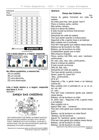 3ª Prova diagnóstica – 2013 – 5º Ano – Lingua Portuguesa
ESCOLA: ________________________
Prof.:____________________________
Nome: ___________________________
D4 ––––––––– QUESTÃO 01
––––––––––
Leia o texto abaixo e, a seguir, responda.
Disponível em cantinholiterariososriosdobrasil.wordpress.com, acesso
em 19/06/2013.
No último quadrinho, o menino faz
(A) um pedido.
(B) um convite.
(C) uma denúncia.
(D) uma observação.
Leia o texto abaixo e, a seguir, responda
aos itens 2, 3 e 4.
TEXTO I
Disponível em revistacrescer.globo.com/Revista/Crescer/0,,EMI822-
15144,00.html, acesso em 19/06/2013.
TEXTO II
Dança das Cadeiras
Xuxa
Vamos lá, galera Correndo em volta da
cadeira
As mãos para trás, sem ajudar, hein?!
Parou a música, parou, sentou
Não sentou, dançou.
Essa é a dança da cadeira
E todo mundo vai brincar (Vai brincar!
Vai brincar!)
Dançando em volta da cadeira
Tem que sentar quando a música parar .
Seguindo a fila, a gente mexe e se balança
Mas cuidado com a confusão
Pois tem mais gente que cadeira nessa dança
Bobeou,cai de bumbum no chão
Bobeou, cai de bumbum no chão.
Cuidado!Sem ajudar com a mão!
Não empurra ninguém
Parou, sentou Vai! Ôôô, vem, vem, 'vambora',
continuando...
Ah, saiu, saiu, saiu, saiu, continuando...
Essa é a dança da cadeira
E todo mundo vai brincar
Olha ali, ôôô, saiu...
Dançando em volta da cadeira
Tem que sentar quando a música
Quem, quem foi, quem foi?
Saiu...continuando...
Ai! E aí?
Seguindo a fila, a gente mexe e se balança
(vamos lá)
Mas cuidado com a confusão Aí, aí, aí, aí, aí,
vai, vai, vai!
Ui...saiu...
Pois tem mais ('vambora') gente que cadeira
nessa dança
Bobeou, cai de bumbum no chão
Aí, ahhh, saiu... Seguindo a fila, a gente mexe
e se balança
Mas cuidado com a
Agora! Ôôô, saiu... 'vambora'...
Pois tem mais gente que cadeira nessa dança
(vai!)
Bobeou, cai de bumbum no chão Peraí!
Bobeou, cai de bumbum
Agora! Tá, 'vambora', gente, 'vambora'...
Pois tem mais gente que cadeira nessa dança
Bobeou, cai de bumbum no chão
Bobeou, cai de bumbum no chão
Disponível em http://letras.mus.br/xuxa/1038424/, acesso em
19/06/2013.
1
 