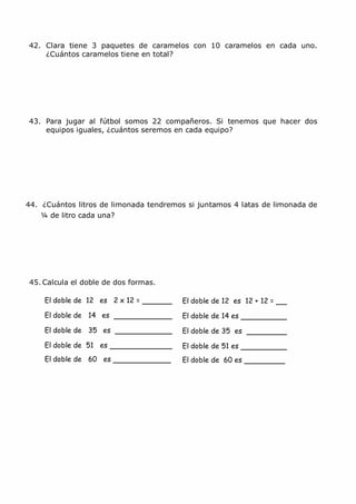 42. Clara tiene 3 paquetes de caramelos con 10 caramelos en cada uno.
¿Cuántos caramelos tiene en total?
43. Para jugar al fútbol somos 22 compañeros. Si tenemos que hacer dos
equipos iguales, ¿cuántos seremos en cada equipo?
44. ¿Cuántos litros de limonada tendremos si juntamos 4 latas de limonada de
¼ de litro cada una?
45. Calcula el doble de dos formas.
El doble de 12 es 2 x 12 =
El doble de 14 es
El doble de 35 es
El doble de 51 es
El doble de 60 es
El doble de 12 es 12 + 12 =
El doble de 14 es
El doble de 35 es
El doble de 51 es
El doble de 60 es
 