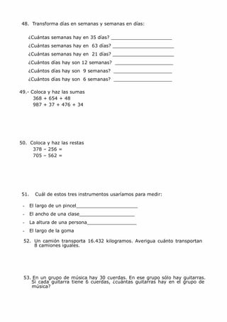 MCarmen Pérez Parque-Colegio Santa Ana Actividades para verano
48. Transforma días en semanas y semanas en días:
¿Cuántas semanas hay en 35 días?
¿Cuántas semanas hay en 63 días?
¿Cuántas semanas hay en 21 días?
¿Cuántos días hay son 12 semanas?
¿Cuántos días hay son 9 semanas?
¿Cuántos días hay son 6 semanas?
49.- Coloca y haz las sumas
368 + 654 + 48
987 + 37 + 476 + 34
50. Coloca y haz las restas
378 – 256 =
705 – 562 =
51. Cuál de estos tres instrumentos usaríamos para medir:
- El largo de un pincel
- El ancho de una clase
- La altura de una persona
- El largo de la goma
52. Un camión transporta 16.432 kilogramos. Averigua cuánto transportan
8 camiones iguales.
53. En un grupo de música hay 30 cuerdas. En ese grupo sólo hay guitarras.
Si cada guitarra tiene 6 cuerdas, ¿cuántas guitarras hay en el grupo de
música?
 
